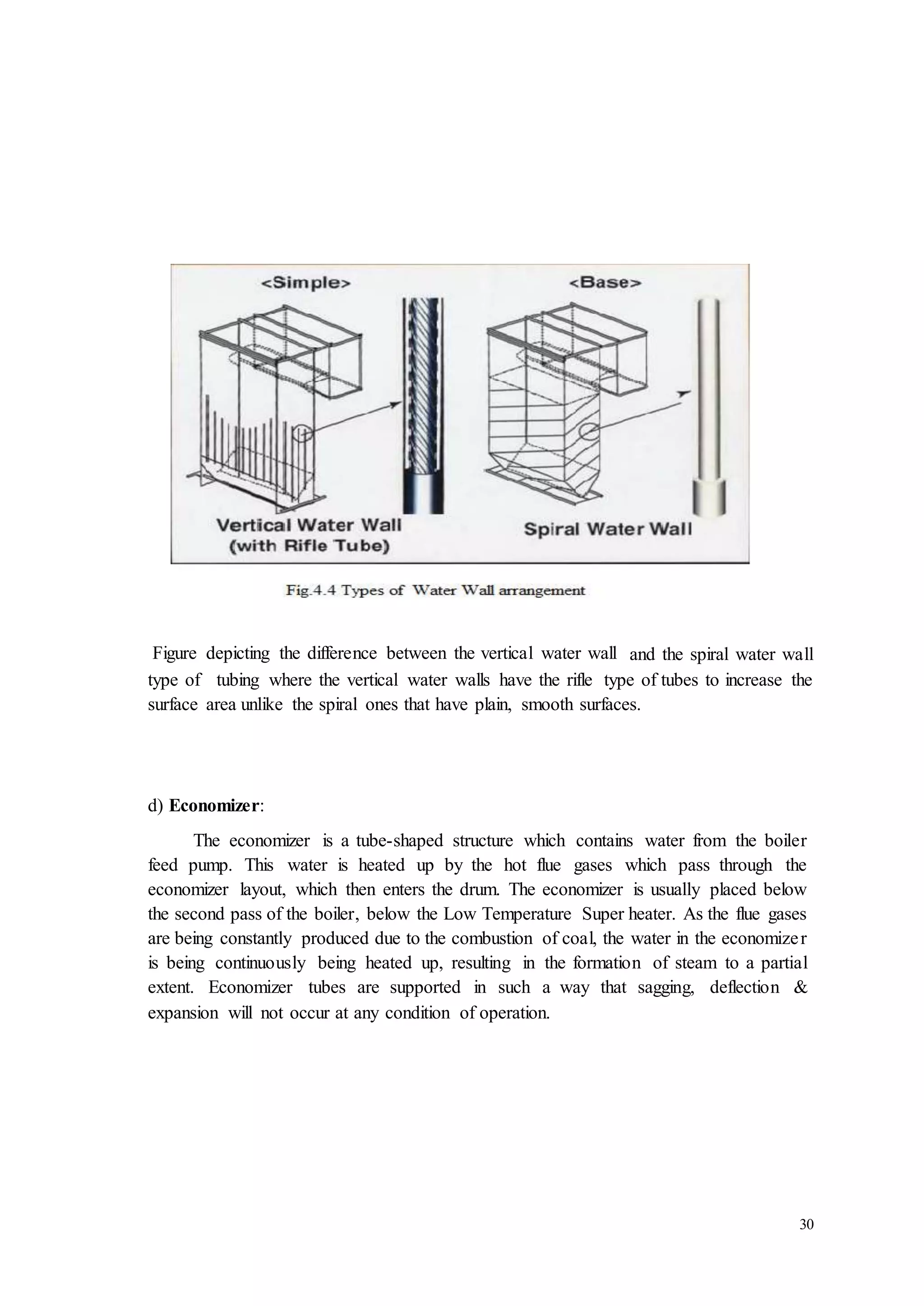 Figure depicting the difference between the vertical water wall and the spiral water wall 
type of tubing where the vertical water walls have the rifle type of tubes to increase the 
surface area unlike the spiral ones that have plain, smooth surfaces. 
30 
d) Economizer: 
The economizer is a tube-shaped structure which contains water from the boiler 
feed pump. This water is heated up by the hot flue gases which pass through the 
economizer layout, which then enters the drum. The economizer is usually placed below 
the second pass of the boiler, below the Low Temperature Super heater. As the flue gases 
are being constantly produced due to the combustion of coal, the water in the economize r 
is being continuously being heated up, resulting in the formation of steam to a partial 
extent. Economizer tubes are supported in such a way that sagging, deflection & 
expansion will not occur at any condition of operation. 
 