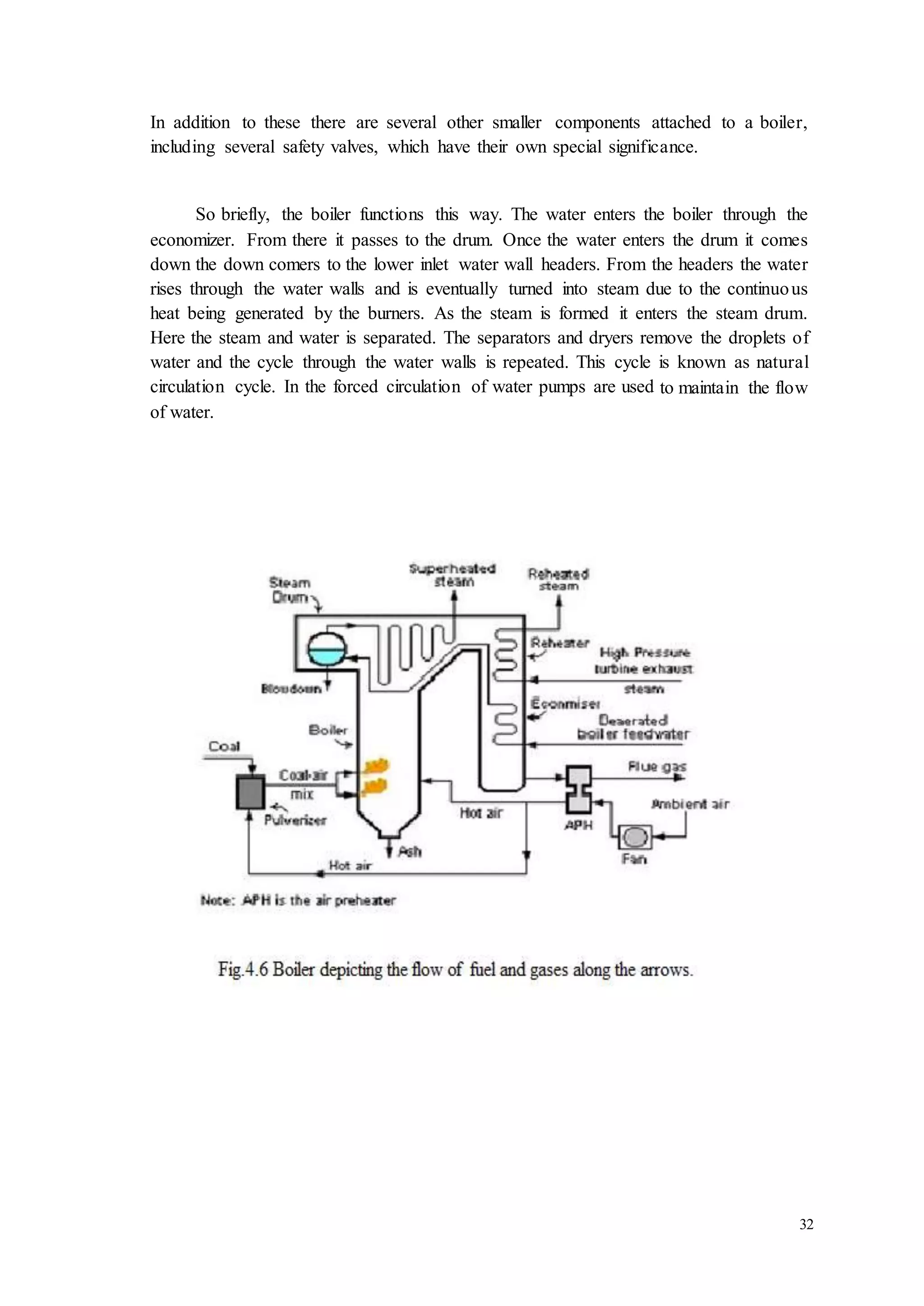 In addition to these there are several other smaller components attached to a boiler, 
including several safety valves, which have their own special significance. 
So briefly, the boiler functions this way. The water enters the boiler through the 
economizer. From there it passes to the drum. Once the water enters the drum it comes 
down the down comers to the lower inlet water wall headers. From the headers the water 
rises through the water walls and is eventually turned into steam due to the continuo us 
heat being generated by the burners. As the steam is formed it enters the steam drum. 
Here the steam and water is separated. The separators and dryers remove the droplets of 
water and the cycle through the water walls is repeated. This cycle is known as natural 
circulation cycle. In the forced circulation of water pumps are used to maintain the flow 
of water. 
32 
 