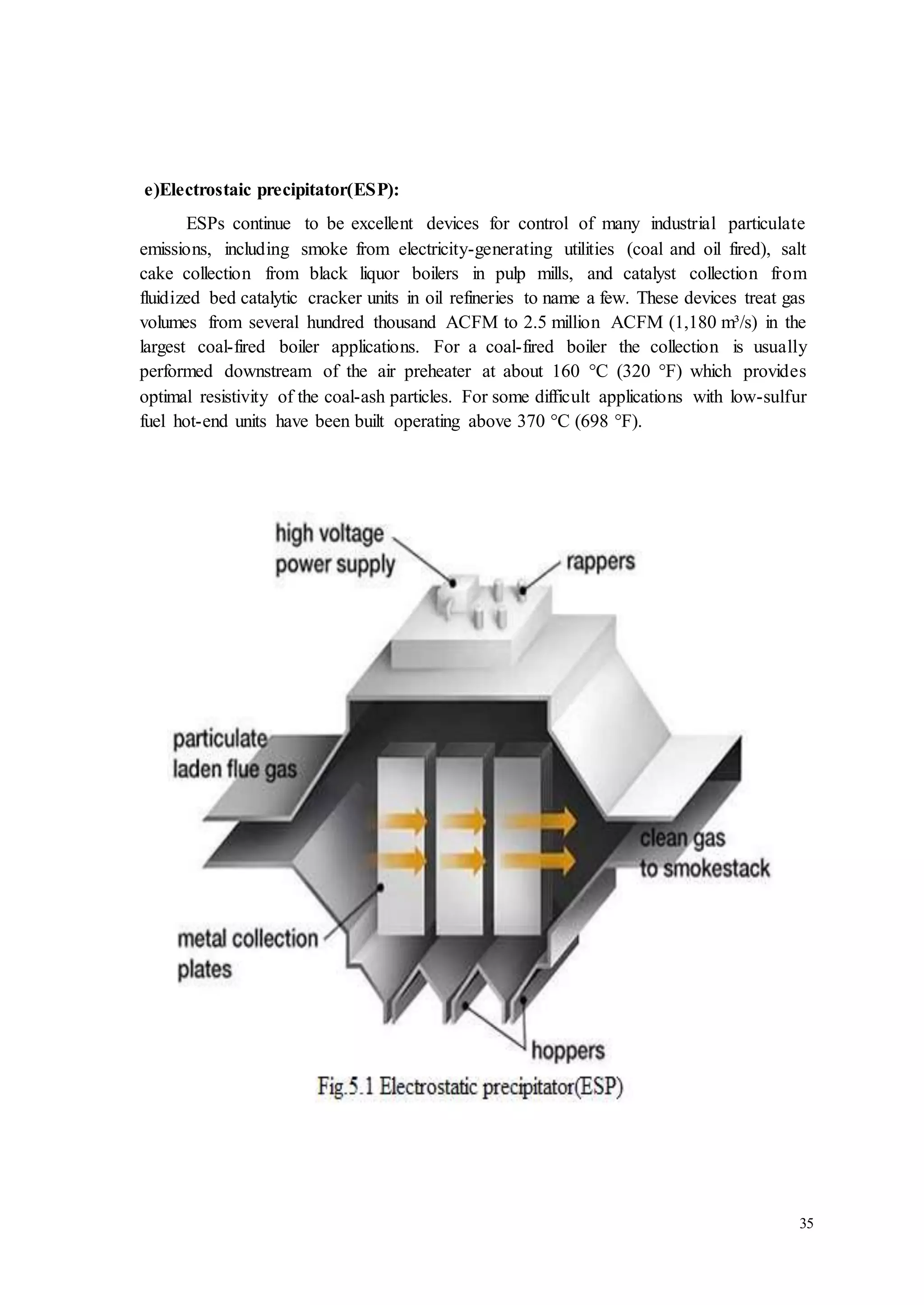 35 
e)Electrostaic precipitator(ESP): 
ESPs continue to be excellent devices for control of many industrial particulate 
emissions, including smoke from electricity-generating utilities (coal and oil fired), salt 
cake collection from black liquor boilers in pulp mills, and catalyst collection from 
fluidized bed catalytic cracker units in oil refineries to name a few. These devices treat gas 
volumes from several hundred thousand ACFM to 2.5 million ACFM (1,180 m³/s) in the 
largest coal-fired boiler applications. For a coal-fired boiler the collection is usually 
performed downstream of the air preheater at about 160 °C (320 °F) which provides 
optimal resistivity of the coal-ash particles. For some difficult applications with low-sulfur 
fuel hot-end units have been built operating above 370 °C (698 °F). 
 