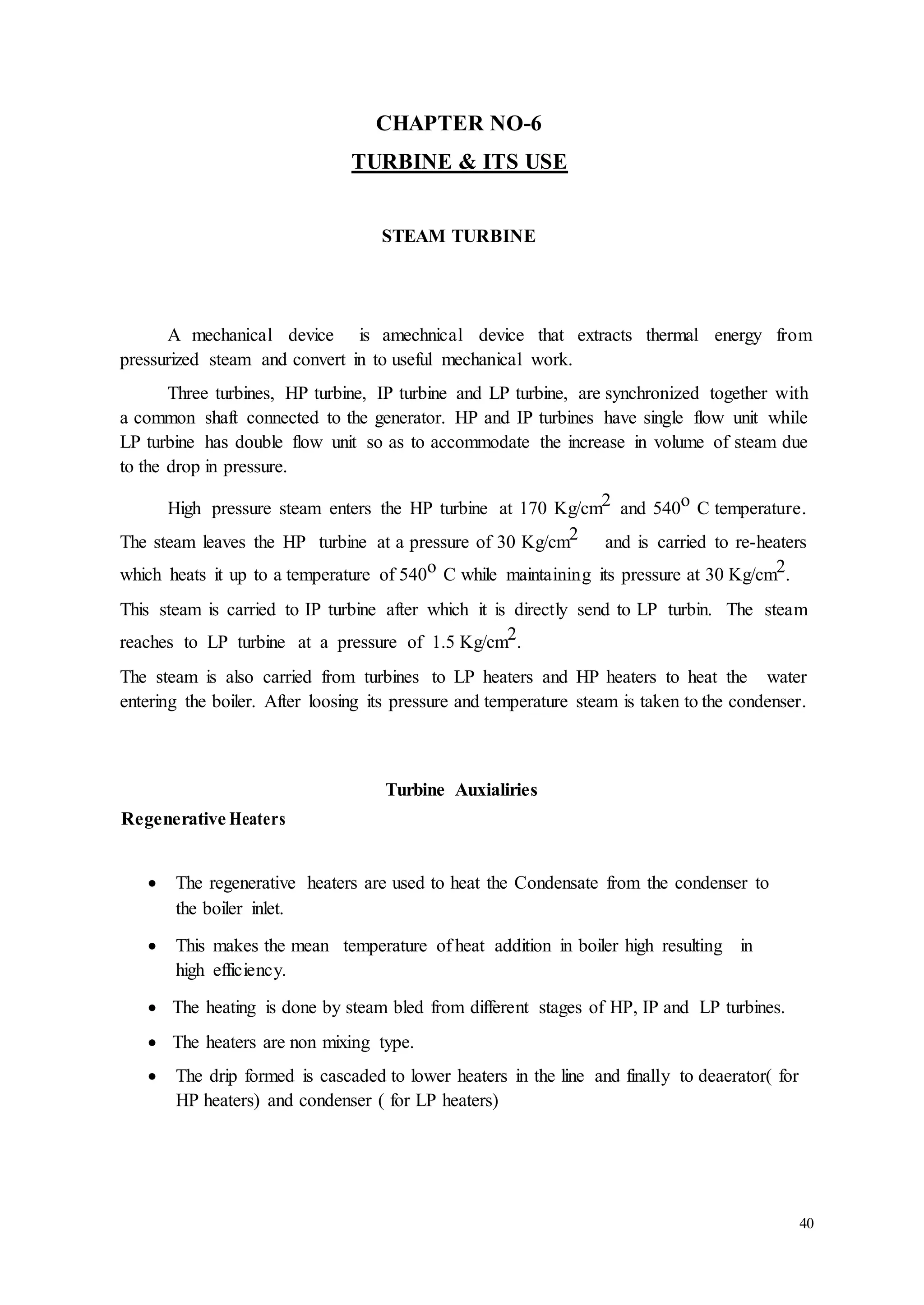 40 
CHAPTER NO-6 
TURBINE & ITS USE 
STEAM TURBINE 
A mechanical device is amechnical device that extracts thermal energy from 
pressurized steam and convert in to useful mechanical work. 
Three turbines, HP turbine, IP turbine and LP turbine, are synchronized together with 
a common shaft connected to the generator. HP and IP turbines have single flow unit while 
LP turbine has double flow unit so as to accommodate the increase in volume of steam due 
to the drop in pressure. 
High pressure steam enters the HP turbine at 170 Kg/cm2 and 540o C temperature. 
The steam leaves the HP turbine at a pressure of 30 Kg/cm2 and is carried to re-heaters 
which heats it up to a temperature of 540o C while maintaining its pressure at 30 Kg/cm2. 
This steam is carried to IP turbine after which it is directly send to LP turbin. The steam 
reaches to LP turbine at a pressure of 1.5 Kg/cm2. 
The steam is also carried from turbines to LP heaters and HP heaters to heat the water 
entering the boiler. After loosing its pressure and temperature steam is taken to the condenser. 
Turbine Auxialiries 
Regenerative Heaters 
 The regenerative heaters are used to heat the Condensate from the condenser to 
the boiler inlet. 
 This makes the mean temperature of heat addition in boiler high resulting in 
high efficiency. 
 The heating is done by steam bled from different stages of HP, IP and LP turbines. 
 The heaters are non mixing type. 
 The drip formed is cascaded to lower heaters in the line and finally to deaerator( for 
HP heaters) and condenser ( for LP heaters) 
 