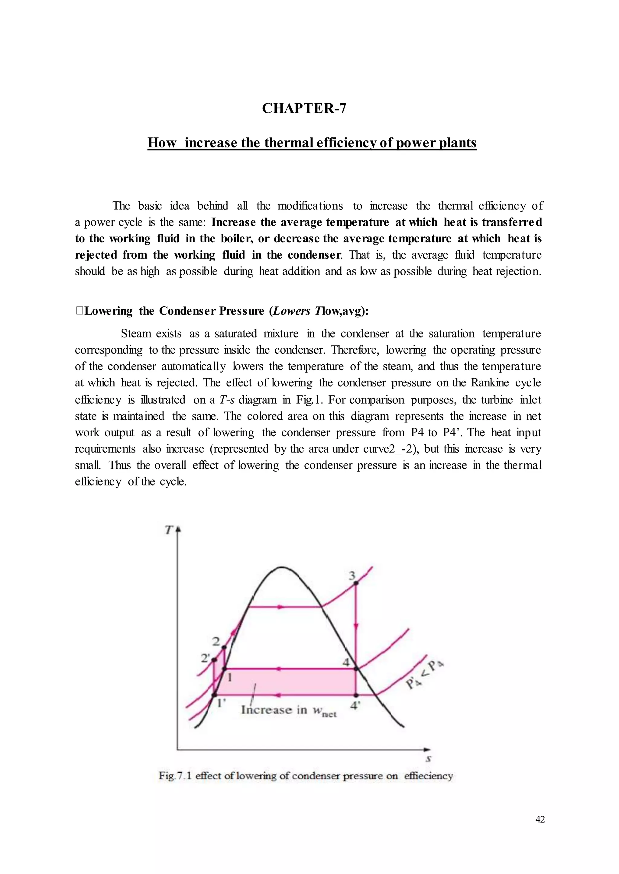 42 
CHAPTER-7 
How increase the thermal efficiency of power plants 
The basic idea behind all the modifications to increase the thermal efficiency of 
a power cycle is the same: Increase the average temperature at which heat is transferred 
to the working fluid in the boiler, or decrease the average temperature at which heat is 
rejected from the working fluid in the condenser. That is, the average fluid temperature 
should be as high as possible during heat addition and as low as possible during heat rejection. 
Lowering the Condenser Pressure (Lowers Tlow,avg): 
Steam exists as a saturated mixture in the condenser at the saturation temperature 
corresponding to the pressure inside the condenser. Therefore, lowering the operating pressure 
of the condenser automatically lowers the temperature of the steam, and thus the temperature 
at which heat is rejected. The effect of lowering the condenser pressure on the Rankine cycle 
efficiency is illustrated on a T-s diagram in Fig.1. For comparison purposes, the turbine inlet 
state is maintained the same. The colored area on this diagram represents the increase in net 
work output as a result of lowering the condenser pressure from P4 to P4’. The heat input 
requirements also increase (represented by the area under curve2_-2), but this increase is very 
small. Thus the overall effect of lowering the condenser pressure is an increase in the thermal 
efficiency of the cycle. 
 