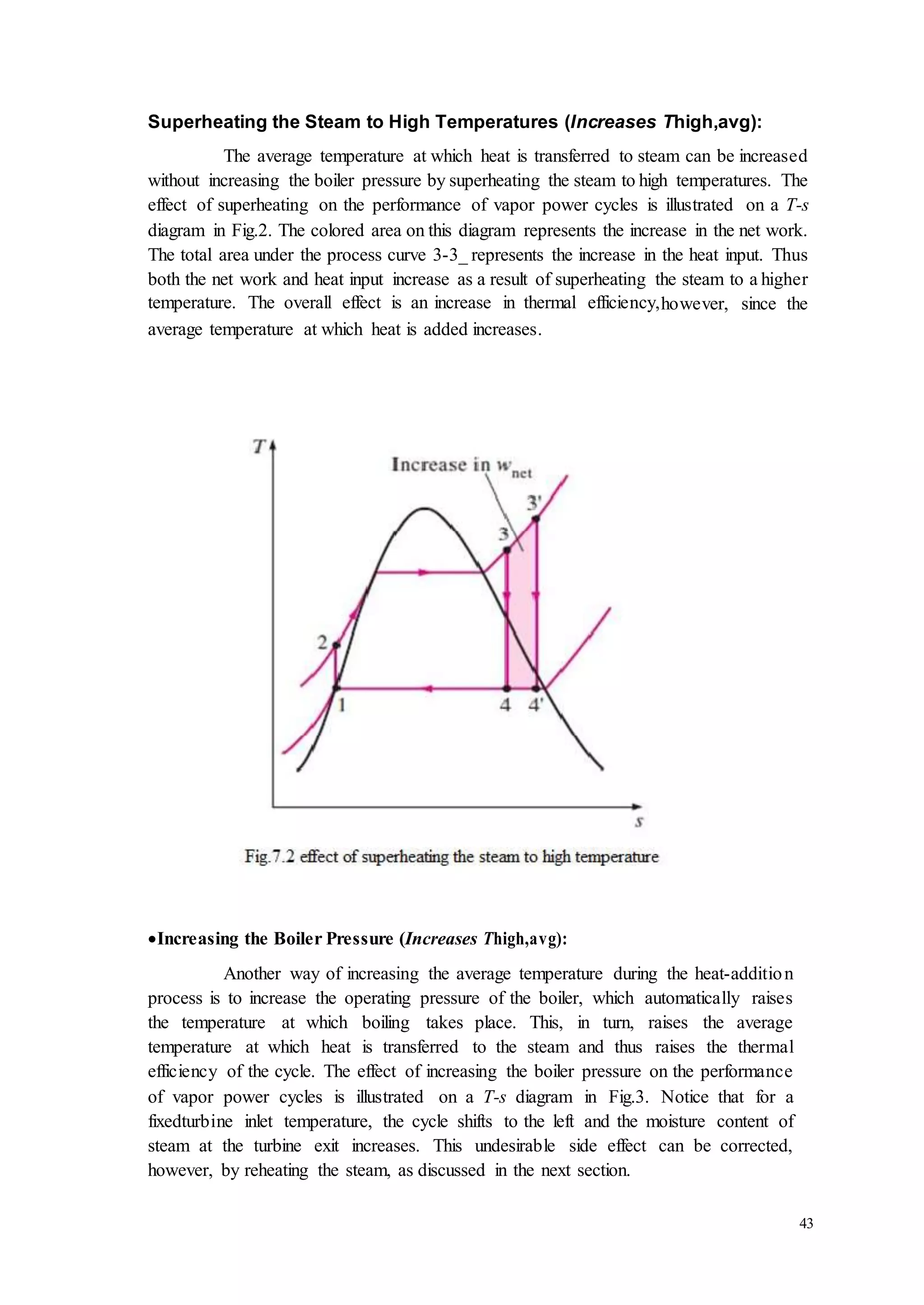 43 
Superheating the Steam to High Temperatures (Increases Thigh,avg): 
The average temperature at which heat is transferred to steam can be increased 
without increasing the boiler pressure by superheating the steam to high temperatures. The 
effect of superheating on the performance of vapor power cycles is illustrated on a T-s 
diagram in Fig.2. The colored area on this diagram represents the increase in the net work. 
The total area under the process curve 3-3_ represents the increase in the heat input. Thus 
both the net work and heat input increase as a result of superheating the steam to a higher 
temperature. The overall effect is an increase in thermal efficiency,however, since the 
average temperature at which heat is added increases. 
 Increasing the Boiler Pressure (Increases Thigh,avg): 
Another way of increasing the average temperature during the heat-additio n 
process is to increase the operating pressure of the boiler, which automatically raises 
the temperature at which boiling takes place. This, in turn, raises the average 
temperature at which heat is transferred to the steam and thus raises the thermal 
efficiency of the cycle. The effect of increasing the boiler pressure on the performance 
of vapor power cycles is illustrated on a T-s diagram in Fig.3. Notice that for a 
fixedturbine inlet temperature, the cycle shifts to the left and the moisture content of 
steam at the turbine exit increases. This undesirable side effect can be corrected, 
however, by reheating the steam, as discussed in the next section. 
 