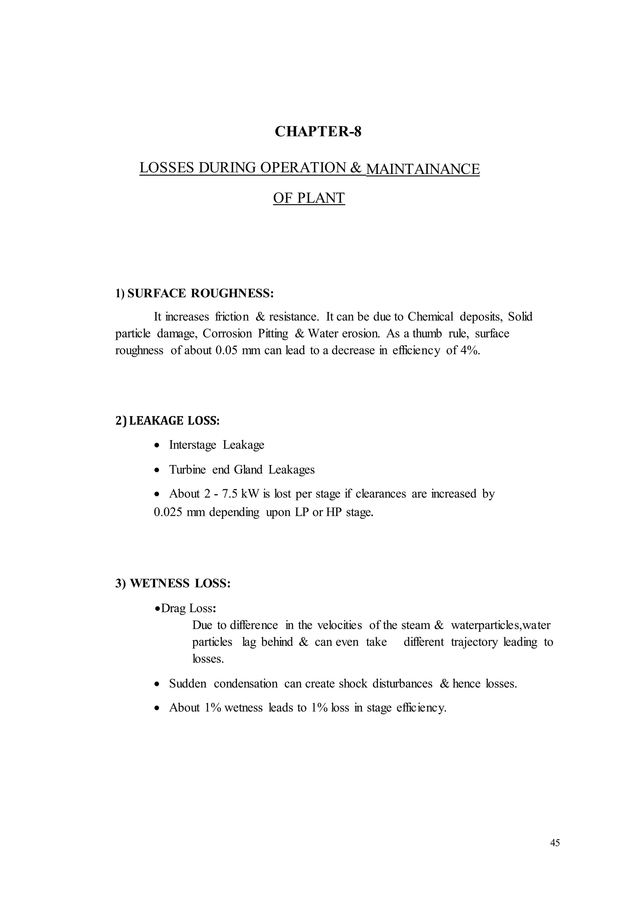 45 
CHAPTER-8 
LOSSES DURING OPERATION & MAINTAINANCE 
OF PLANT 
1) SURFACE ROUGHNESS: 
It increases friction & resistance. It can be due to Chemical deposits, Solid 
particle damage, Corrosion Pitting & Water erosion. As a thumb rule, surface 
roughness of about 0.05 mm can lead to a decrease in efficiency of 4%. 
2) LEAKAGE LOSS: 
 Interstage Leakage 
 Turbine end Gland Leakages 
   About 2 - 7.5 kW is lost per stage if clearances are increased by 
0.025 mm depending upon LP or HP stage. 
3) WETNESS LOSS: 
 Drag Loss: 
Due to difference in the velocities of the steam & waterparticles,water 
particles lag behind & can even take different trajectory leading to 
losses. 
 Sudden condensation can create shock disturbances & hence losses. 
 About 1% wetness leads to 1% loss in stage efficiency. 
 