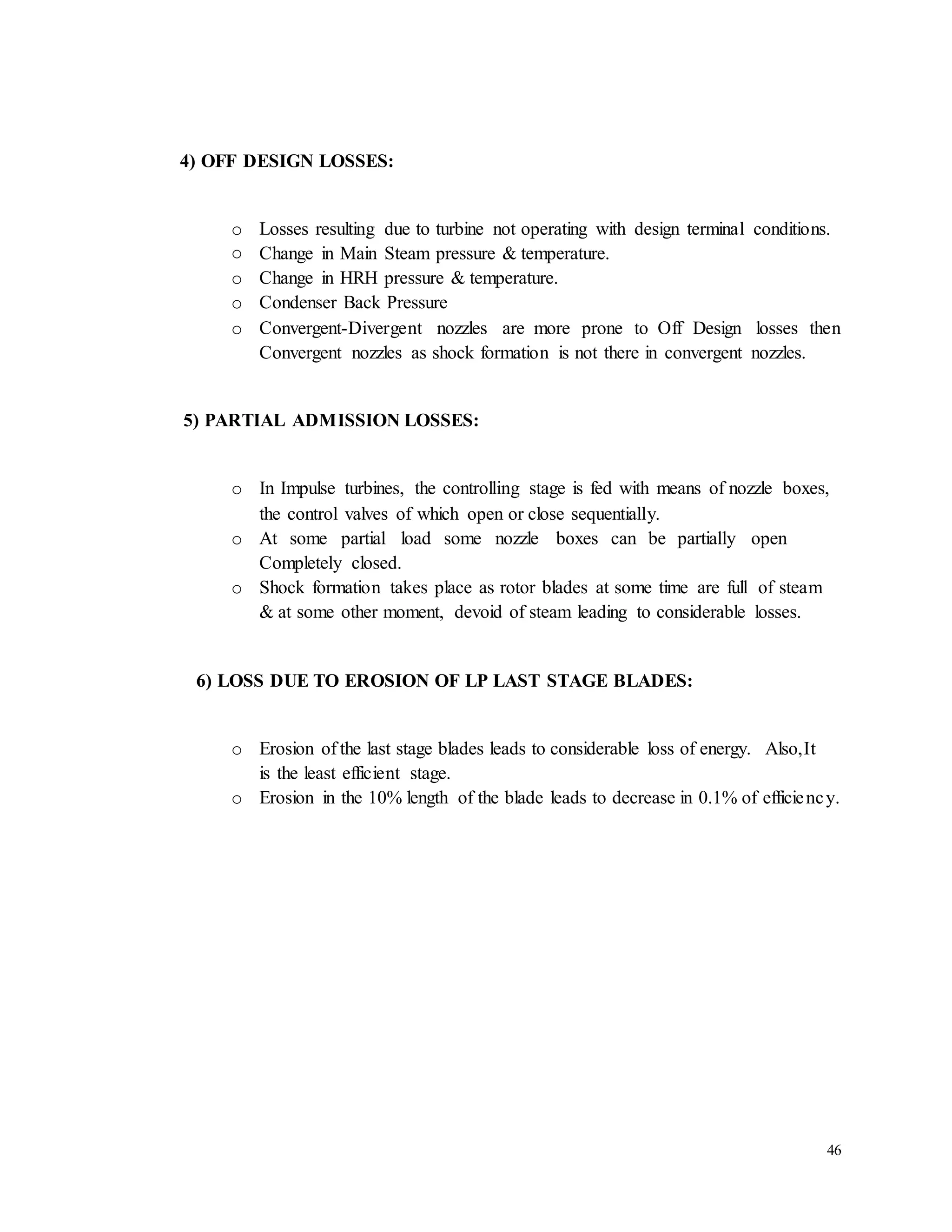 46 
4) OFF DESIGN LOSSES: 
o Losses resulting due to turbine not operating with design terminal conditions. 
o Change in Main Steam pressure & temperature. 
o Change in HRH pressure & temperature. 
o Condenser Back Pressure 
o Convergent-Divergent nozzles are more prone to Off Design losses then 
Convergent nozzles as shock formation is not there in convergent nozzles. 
5) PARTIAL ADMISSION LOSSES: 
o In Impulse turbines, the controlling stage is fed with means of nozzle boxes, 
the control valves of which open or close sequentially. 
o At some partial load some nozzle boxes can be partially open 
Completely closed. 
o Shock formation takes place as rotor blades at some time are full of steam 
& at some other moment, devoid of steam leading to considerable losses. 
6) LOSS DUE TO EROSION OF LP LAST STAGE BLADES: 
o Erosion of the last stage blades leads to considerable loss of energy. Also,It 
is the least efficient stage. 
o Erosion in the 10% length of the blade leads to decrease in 0.1% of efficiency. 
 