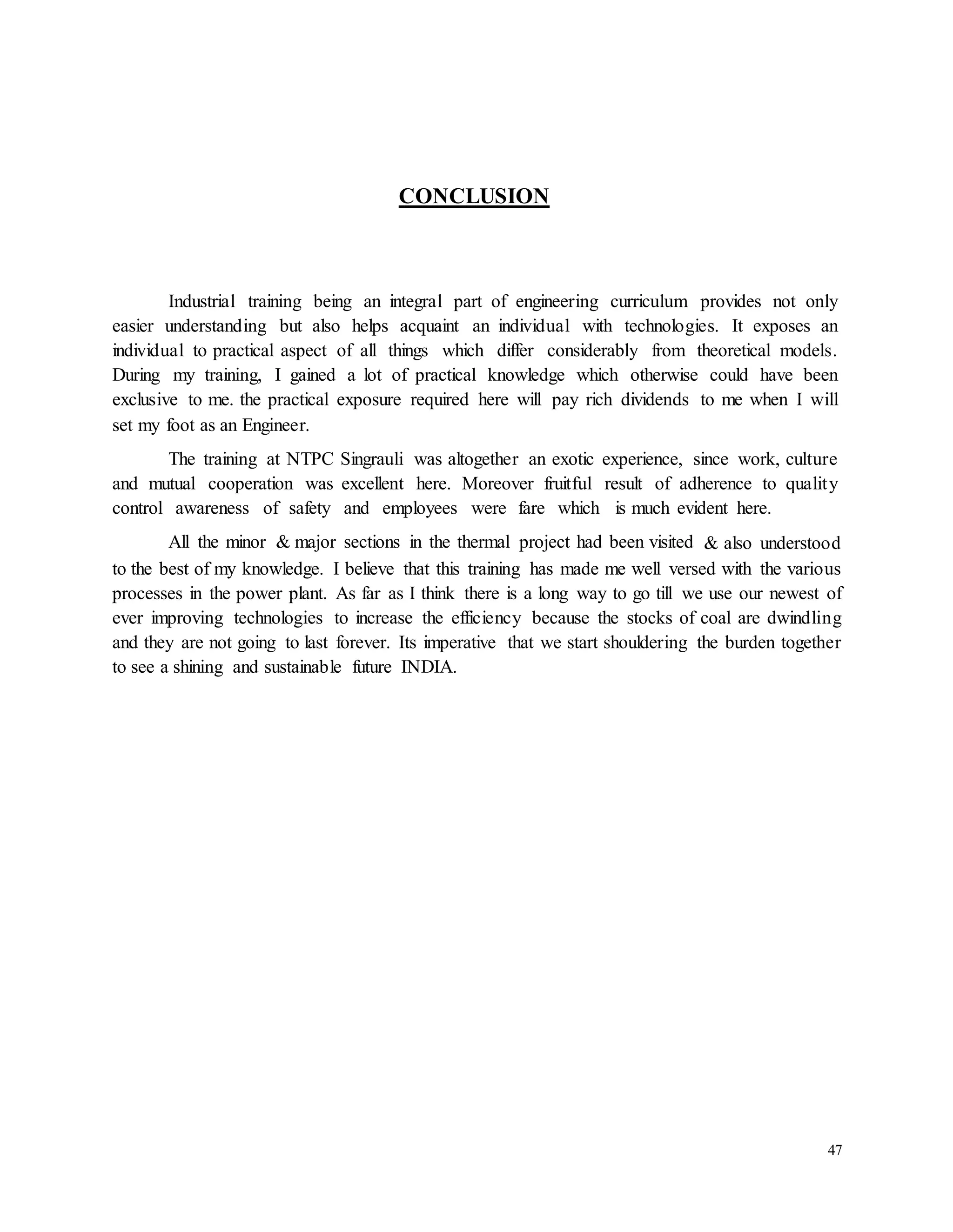 47 
CONCLUSION 
Industrial training being an integral part of engineering curriculum provides not only 
easier understanding but also helps acquaint an individual with technologies. It exposes an 
individual to practical aspect of all things which differ considerably from theoretical models. 
During my training, I gained a lot of practical knowledge which otherwise could have been 
exclusive to me. the practical exposure required here will pay rich dividends to me when I will 
set my foot as an Engineer. 
The training at NTPC Singrauli was altogether an exotic experience, since work, culture 
and mutual cooperation was excellent here. Moreover fruitful result of adherence to qualit y 
control awareness of safety and employees were fare which is much evident here. 
All the minor & major sections in the thermal project had been visited & also understood 
to the best of my knowledge. I believe that this training has made me well versed with the various 
processes in the power plant. As far as I think there is a long way to go till we use our newest of 
ever improving technologies to increase the efficiency because the stocks of coal are dwindling 
and they are not going to last forever. Its imperative that we start shouldering the burden together 
to see a shining and sustainable future INDIA. 
 