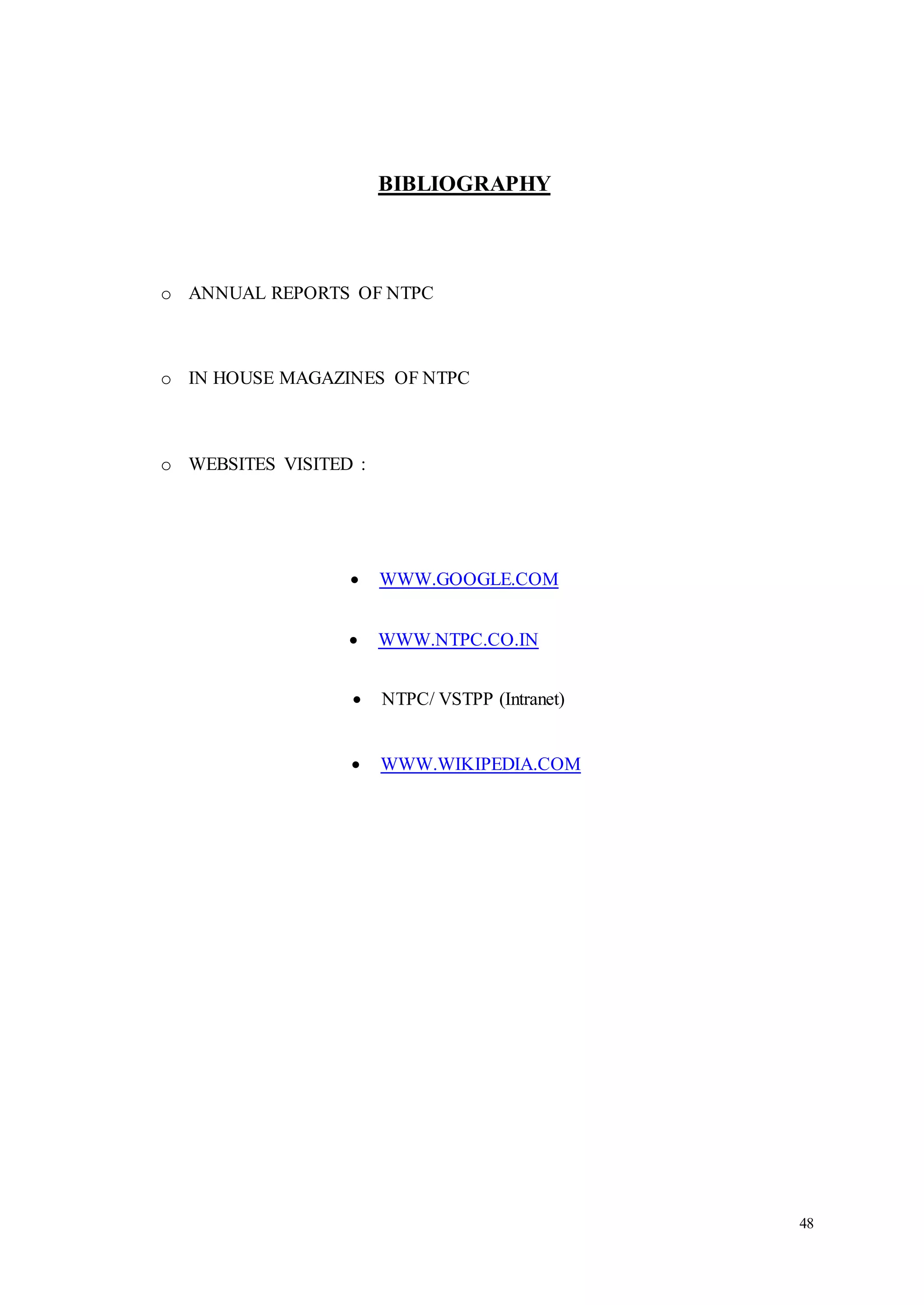 48 
BIBLIOGRAPHY 
o ANNUAL REPORTS OF NTPC 
o IN HOUSE MAGAZINES OF NTPC 
o WEBSITES VISITED : 
 WWW.GOOGLE.COM 
 WWW.NTPC.CO.IN 
 NTPC/ VSTPP (Intranet) 
 WWW.WIKIPEDIA.COM 
 