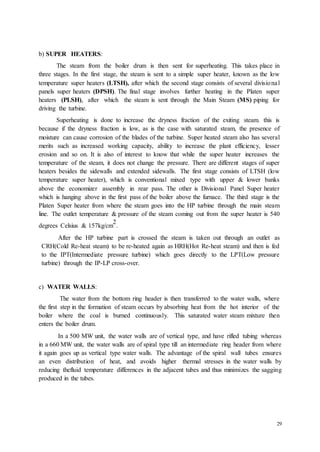 29 
b) SUPER HEATERS: 
The steam from the boiler drum is then sent for superheating. This takes place in 
three stages. In the first stage, the steam is sent to a simple super heater, known as the low 
temperature super heaters (LTSH), after which the second stage consists of several divisio nal 
panels super heaters (DPSH). The final stage involves further heating in the Platen super 
heaters (PLSH), after which the steam is sent through the Main Steam (MS) piping for 
driving the turbine. 
Superheating is done to increase the dryness fraction of the exiting steam. this is 
because if the dryness fraction is low, as is the case with saturated steam, the presence of 
moisture can cause corrosion of the blades of the turbine. Super heated steam also has several 
merits such as increased working capacity, ability to increase the plant efficiency, lesser 
erosion and so on. It is also of interest to know that while the super heater increases the 
temperature of the steam, it does not change the pressure. There are different stages of super 
heaters besides the sidewalls and extended sidewalls. The first stage consists of LTSH (low 
temperature super heater), which is conventional mixed type with upper & lower banks 
above the economizer assembly in rear pass. The other is Divisional Panel Super heater 
which is hanging above in the first pass of the boiler above the furnace. The third stage is the 
Platen Super heater from where the steam goes into the HP turbine through the main steam 
line. The outlet temperature & pressure of the steam coming out from the super heater is 540 
2 
degrees Celsius & 157kg/cm 
. 
After the HP turbine part is crossed the steam is taken out through an outlet as 
CRH(Cold Re-heat steam) to be re-heated again as HRH(Hot Re-heat steam) and then is fed 
to the IPT(Intermediate pressure turbine) which goes directly to the LPT(Low pressure 
turbine) through the IP-LP cross-over. 
c) WATER WALLS: 
The water from the bottom ring header is then transferred to the water walls, where 
the first step in the formation of steam occurs by absorbing heat from the hot interior of the 
boiler where the coal is burned continuously. This saturated water steam mixture then 
enters the boiler drum. 
In a 500 MW unit, the water walls are of vertical type, and have rifled tubing whereas 
in a 660 MW unit, the water walls are of spiral type till an intermediate ring header from where 
it again goes up as vertical type water walls. The advantage of the spiral wall tubes ensures 
an even distribution of heat, and avoids higher thermal stresses in the water walls by 
reducing thefluid temperature differences in the adjacent tubes and thus minimizes the sagging 
produced in the tubes. 
 