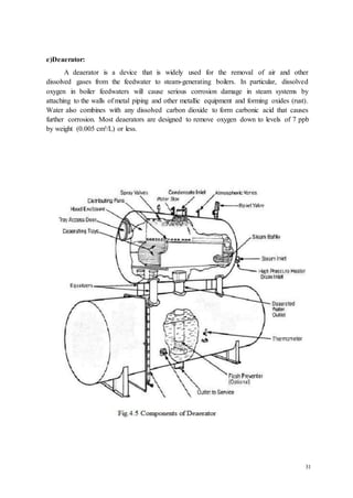 31 
e)Deaerator: 
A deaerator is a device that is widely used for the removal of air and other 
dissolved gases from the feedwater to steam-generating boilers. In particular, dissolved 
oxygen in boiler feedwaters will cause serious corrosion damage in steam systems by 
attaching to the walls of metal piping and other metallic equipment and forming oxides (rust). 
Water also combines with any dissolved carbon dioxide to form carbonic acid that causes 
further corrosion. Most deaerators are designed to remove oxygen down to levels of 7 ppb 
by weight (0.005 cm³/L) or less. 
 