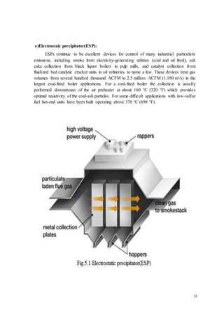 35 
e)Electrostaic precipitator(ESP): 
ESPs continue to be excellent devices for control of many industrial particulate 
emissions, including smoke from electricity-generating utilities (coal and oil fired), salt 
cake collection from black liquor boilers in pulp mills, and catalyst collection from 
fluidized bed catalytic cracker units in oil refineries to name a few. These devices treat gas 
volumes from several hundred thousand ACFM to 2.5 million ACFM (1,180 m³/s) in the 
largest coal-fired boiler applications. For a coal-fired boiler the collection is usually 
performed downstream of the air preheater at about 160 °C (320 °F) which provides 
optimal resistivity of the coal-ash particles. For some difficult applications with low-sulfur 
fuel hot-end units have been built operating above 370 °C (698 °F). 
 