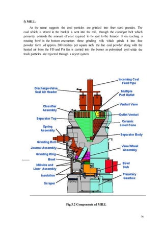 36 
f) MILL: 
As the name suggests the coal particles are grinded into finer sized granules. The 
coal which is stored in the bunker is sent into the mill, through the conveyor belt which 
primarily controls the amount of coal required to be sent to the furnace. It on reaching a 
rotating bowl in the bottom encounters three grinding rolls which grinds it into fine 
powder form of approx. 200 meshes per square inch. the fine coal powder along with the 
heated air from the FD and PA fan is carried into the burner as pulverized coal while the 
trash particles are rejected through a reject system. 
 