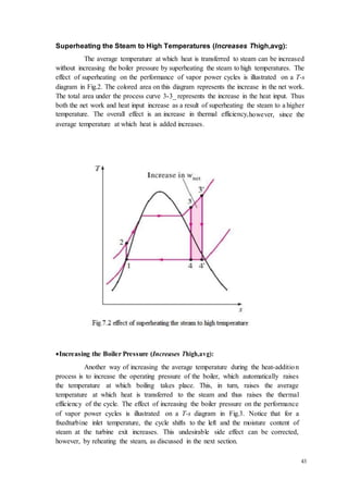 43 
Superheating the Steam to High Temperatures (Increases Thigh,avg): 
The average temperature at which heat is transferred to steam can be increased 
without increasing the boiler pressure by superheating the steam to high temperatures. The 
effect of superheating on the performance of vapor power cycles is illustrated on a T-s 
diagram in Fig.2. The colored area on this diagram represents the increase in the net work. 
The total area under the process curve 3-3_ represents the increase in the heat input. Thus 
both the net work and heat input increase as a result of superheating the steam to a higher 
temperature. The overall effect is an increase in thermal efficiency,however, since the 
average temperature at which heat is added increases. 
 Increasing the Boiler Pressure (Increases Thigh,avg): 
Another way of increasing the average temperature during the heat-additio n 
process is to increase the operating pressure of the boiler, which automatically raises 
the temperature at which boiling takes place. This, in turn, raises the average 
temperature at which heat is transferred to the steam and thus raises the thermal 
efficiency of the cycle. The effect of increasing the boiler pressure on the performance 
of vapor power cycles is illustrated on a T-s diagram in Fig.3. Notice that for a 
fixedturbine inlet temperature, the cycle shifts to the left and the moisture content of 
steam at the turbine exit increases. This undesirable side effect can be corrected, 
however, by reheating the steam, as discussed in the next section. 
 