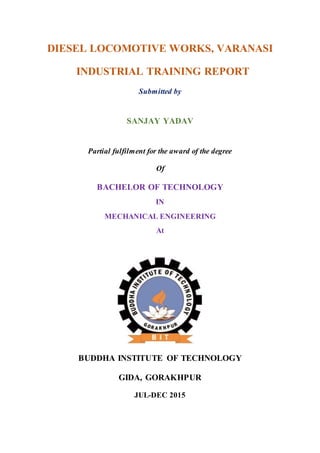 DIESEL LOCOMOTIVE WORKS, VARANASI
INDUSTRIAL TRAINING REPORT
Submitted by
SANJAY YADAV
Partial fulfilment for the award of the degree
Of
BACHELOR OF TECHNOLOGY
IN
MECHANICAL ENGINEERING
At
BUDDHA INSTITUTE OF TECHNOLOGY
GIDA, GORAKHPUR
JUL-DEC 2015
 