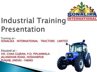 Training at:-
SONALIKA INTERNATIONAL TRACTORS LIMITED
Situated at:-
Vill. CHAK GUJRAN, P.O. PIPLANWALA
JALANDHAR ROAD, HOSHIARPUR
PUNJAB, (INDIA) -146002
 