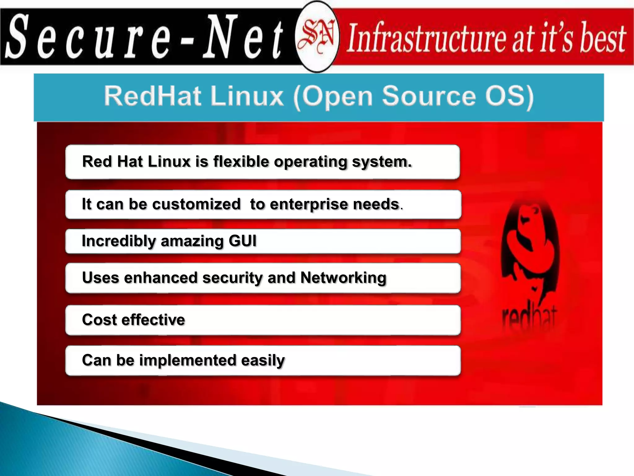 Red Hat Linux is flexible operating system.
It can be customized to enterprise needs.
Incredibly amazing GUI
Uses enhanced security and Networking
Cost effective
Can be implemented easily
 