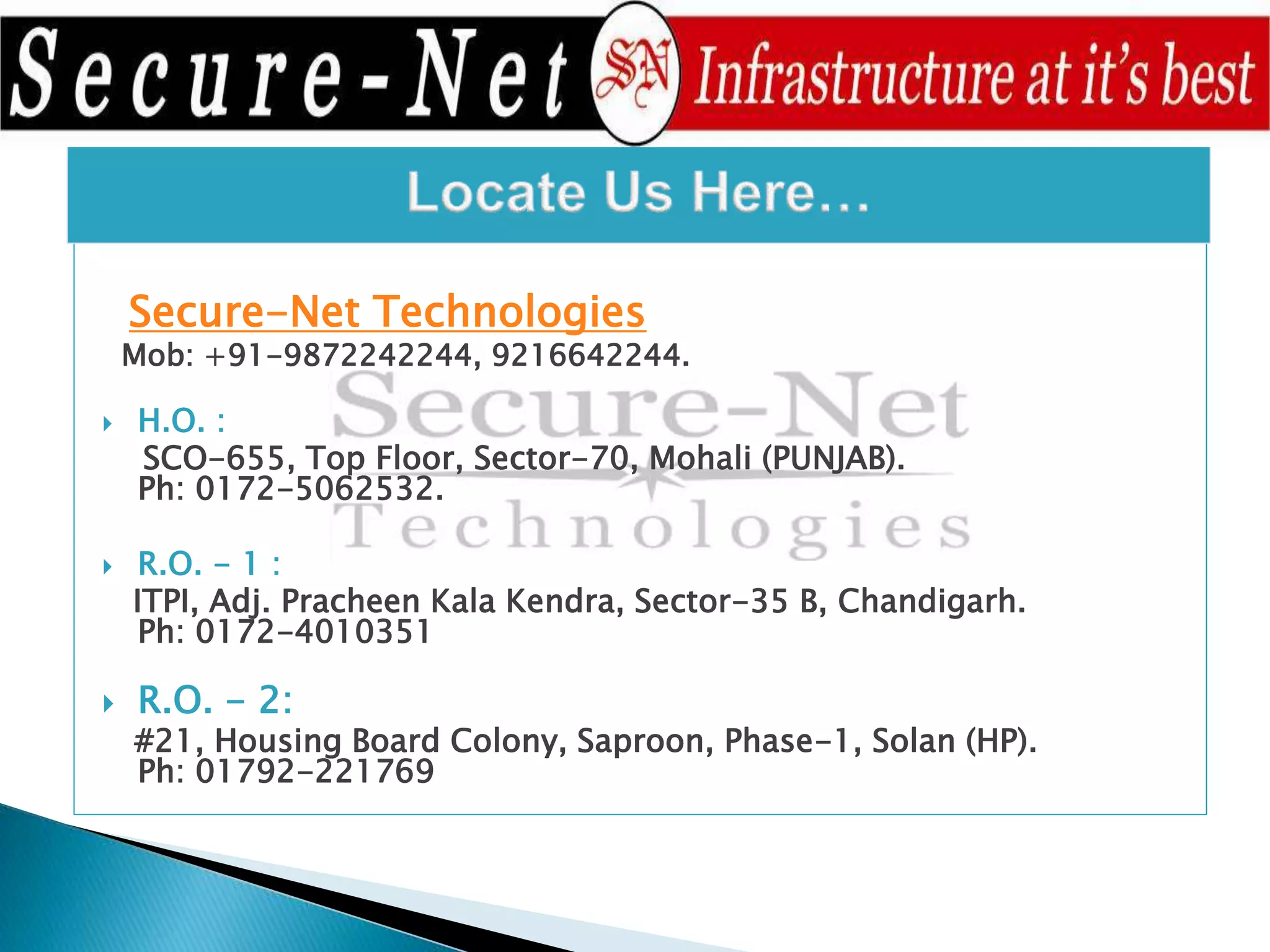 Secure-Net Technologies
Mob: +91-9872242244, 9216642244.
 H.O. :
SCO-655, Top Floor, Sector-70, Mohali (PUNJAB).
Ph: 0172-5062532.
 R.O. - 1 :
ITPI, Adj. Pracheen Kala Kendra, Sector-35 B, Chandigarh.
Ph: 0172-4010351
 R.O. - 2:
#21, Housing Board Colony, Saproon, Phase-1, Solan (HP).
Ph: 01792-221769
 