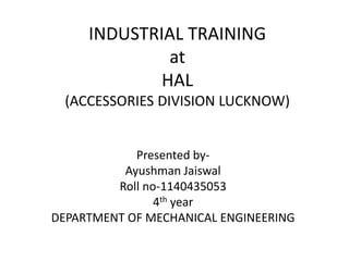 INDUSTRIAL TRAINING
at
HAL
(ACCESSORIES DIVISION LUCKNOW)
Presented by-
Ayushman Jaiswal
Roll no-1140435053
4th year
DEPARTMENT OF MECHANICAL ENGINEERING
 