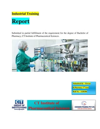 Industrial Training
Report
Submitted in partial fulfillment of the requirement for the degree of Bachelor of
Pharmacy, CT Institute of Pharmaceutical Sciences.
Submitted By – Pawan
B.Pharmacy 7th
Sem
Roll No. - 1438306
CT Institute of
Pharmaceutical Sciences
 