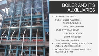 BOILER AND IT’S
AUXILLIARIES
• TSTPS HAS TWO STAGES
STAGE-1 SINGLE PASS BOILER
SUB CRITICAL BOILER
ONCE THROUGH BOILER
STAGE-2 TWO PASS BOILER
SUB CRITICAL BOILER
DRUM TYPE BOILER
• Tilting Tangential type Firing
• Steam Generating Capacity of 1675 T/Hr at
172 bar & 540 deg Centigrade
• 340 T/Hr of Pulverized Coal(Calorific Value
3300 kcal/Kg) is Fired
 
