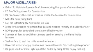 • ID Fan To Maintain furnace Draft by removing flue gases after combustion
• FD Fan To Supply Air for Combustion
• PA Fan To carry the coal air mixture inside the furnace for combustion
• Mills for Pulverizing Fuel
• ESP for Extracting Fly-Ash from Flue-Gas
• APHs for Extracting heat from flue-gas and heating Primary and Secondary Air
• BCW pumps for controlled circulation of boiler water
• Scanner air fans to cool the scanners used for sensing the flame inside
furnace
• Seal air fans to seal the mills as well as feeders
• Raw coal feeders supply continuous raw coal to mills for crushing into powder
• Oil guns used for initial light up of the Boiler by firing HFO ( heavy fuel oil)
MAJOR AUXILLARIES-
 