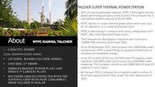 About NTPC KANHIA, TALCHER
• CAPACITY- 3010MW
(COAL-3000MW+SOLAR-10MW)
• LOCATION- KANHIA,TALCHER, ODISHA
• UNIT SIZE- 6 * 500MW
• ODISHA’S BIGGEST POWER PLANT AND
INDIA’S 7th LARGEST PLANT.
• SOUTHERN GRID IS CONNECTED WITH THE
NATIONAL GRID WITH HVDC LINK(400KV)
FROM TALCHER TO KOLAR
TALCHER SUPER THERMAL POWER STATION
• With 21 coal based power stations, NTPC is the largest thermal
power generating company in the country. The company has a
coal based installed capacity of 40,355 MW.
• NTPC, Kanhia is a super thermal power plant which uses coal
for it’s operation. It is a base load power plant.
• NTPC is diversifying it’s network with doing collaboration with
NHPC, SAIL, State Operated Power Plants.
• The Company has developed a long term plan to become
128000 MW company by the year 2032.
• As on 30 November 2015, the Company has 23004 MW under
construction. NTPC is diversifying its capacity mix with lots of
emphasis on renewable energy.
• As on 30.11.2015, NTPC has 110 MW Solar PV capacity under
operation, 250 MW under construction and 1260 MW under
tendering. The Company intends to add 10000 MW of Solar PV
capacity in next 5 years.
• By the year 2032, Company has a long term plan to reduce its
fossil fuel capacity mix to 56%, as per the Paris Agreement in
2015.
 