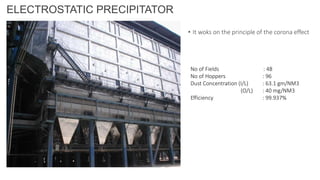 ELECTROSTATIC PRECIPITATOR
• It woks on the principle of the corona effect
No of Fields : 48
No of Hoppers : 96
Dust Concentration (I/L) : 63.1 gm/NM3
(O/L) : 40 mg/NM3
Efficiency : 99.937%
 