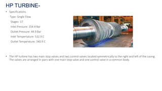 • Specifications
Type: Single Flow
Stages: 17
Inlet Pressure: 154.4 Bar
Outlet Pressure: 44.9 Bar
Inlet Tempertature: 532.9 C
Outlet Temperature: 340.9 C
• The HP turbine has two main stop valves and two control valves located symmetrically to the right and left of the casing.
The valves are arranged in pairs with one main stop valve and one control valve in a common body.
HP TURBINE-
 