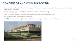 • Steam that comes from the IP turbine is hot water only to reuse this water it is send back to cool down in the hot well
tank, where it cools down.
• For the cooling purpose water from river Brahamani is taken as heat exchanger.
• After the process of cooling additional chemical are dozed for retain the purity of water.
• For 500 MW – 104m cubic per hour water is use.
• In TSTPS induced draft cooling tower is used to cool the cooling water that comes from the condenser.
CONDENSOR AND COOLING TOWER-
29
 