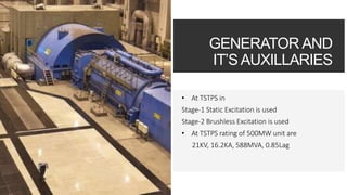 GENERATOR AND
IT’S AUXILLARIES
• At TSTPS in
Stage-1 Static Excitation is used
Stage-2 Brushless Excitation is used
• At TSTPS rating of 500MW unit are
21KV, 16.2KA, 588MVA, 0.85Lag
 