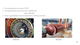• Two poles generators are used in TSTPS
• The cooling medium used in the rotor- Hydrogen Gas
stator- DM water
• There is a gap between rotor and stator which is filled by seal ring!!!
32
STATOR ROTOR
 