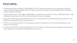 • The generated power of Stage-I (2X500 MW) of TSTPP is fed to the eastern grid and supplied to different
states like West Bengal (90 MW), Bihar (327 MW), Jharkhand (43 MW), Orissa (318 MW), Sikkim (24 MW),
& Other Regions (163 MW).
• The generated power from Stage II (4X500 MW) is supplied to the Southern Grid by a 2000 MW HVDC (+ 500
kV Bipole) Transmission link (1374 km) from Talcher to Kolar in Karnataka.
• Each unit of TSTPP generates 500 MW at 21 KV and is connected to the 400 KV grid through a bank of 3 nos
200 MVA 21/(420/√3) kV step-up transformers.
• TSTPS is connected with grid so it has to always maintain its frequency, this can not be disturbed as it will
disturb the whole grid.
• In a day there are 96 unit time period block of 15 min interval in which the station had got its demand and it
has to operate in that demand and generate this much unit.
FEATURES-
37
 