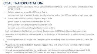 • GCV(Gross Calorific Values) and Annual Contracted Quantity(ACQ 1.7 Crore Mt. Ton) is already decided as
per agreement.
• Daily on an average around 8,500 Tone of Coal is
required for a typical 500 MW Station. Size of coal should be less than 250mm and be of high grade coal.
• The required coal is supplied through Rail wagon. If the
power station is away from coal mines then it is fed
through Indian Railway system other wise for pit head
station it is done through Merry Go Round railway system.
Each coal rake consists of Bottom open Broad Gauge wagons (BOBR) hauled by one/two locomotive.
• A sampling unit suitable size coal is provided at the feed point of the loading silo to collect samples for quality
analysis .
• The loading operation of the coal rake takes place while it is moving under the silo at a speed of 0.8 k.m. per
hr.
• Wagons are provided with bottom discharge hoppers fitted with pneumatically operated automatic door
actuating mechanism.
• Line side equipment is installed by the track hopper for initiating the opening of doors in groups of 10-14
wagons. The unloading operation of 60 tonnes per load wagon takes about 20/30 seconds
COAL TRANSPORTATION-
 