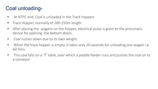 • At NTPC end, Coal is unloaded in the Track hoppers.
• Track Hopper, normally of 200-250m length.
• After placing the wagons on the hopper, electrical pulse is given to the pneumatic
device for opening the bottom doors.
• Coal rushes down due to its own weight.
• When the track hopper is empty, it takes only 20 seconds for unloading one wagon i.e.
60 Tons.
• This coal falls on a ‘T’ table, over which a paddle feeder runs and pushes the coal on to
a conveyor
Coal unloading-
 