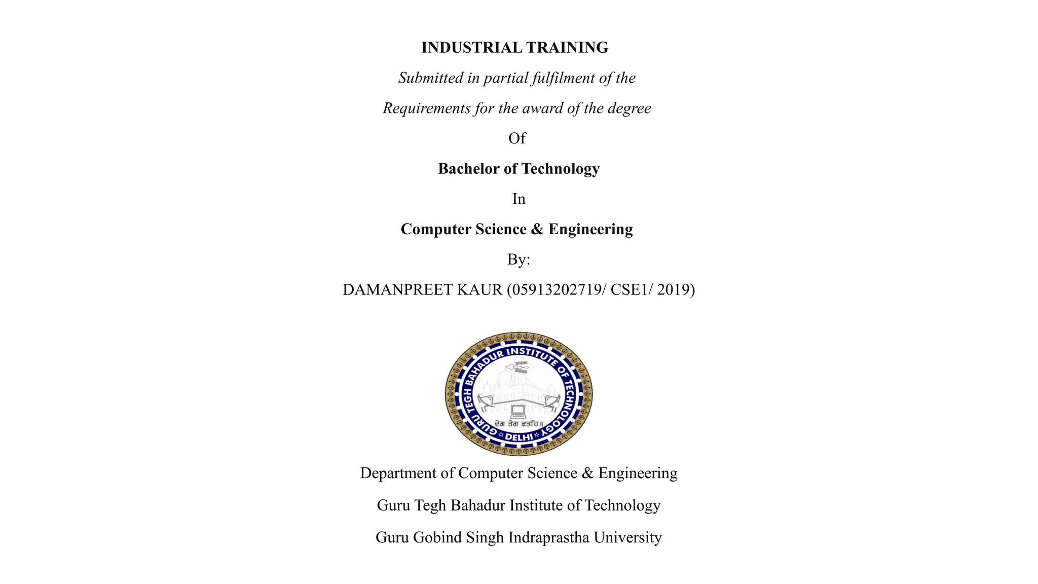 INDUSTRIAL TRAINING
Submitted in partial fulfilment of the
Requirements for the award of the degree
Of
Bachelor of Technology
In
Computer Science & Engineering
By:
DAMANPREET KAUR (05913202719/ CSE1/ 2019)
Department of Computer Science & Engineering
Guru Tegh Bahadur Institute of Technology
Guru Gobind Singh Indraprastha University
 