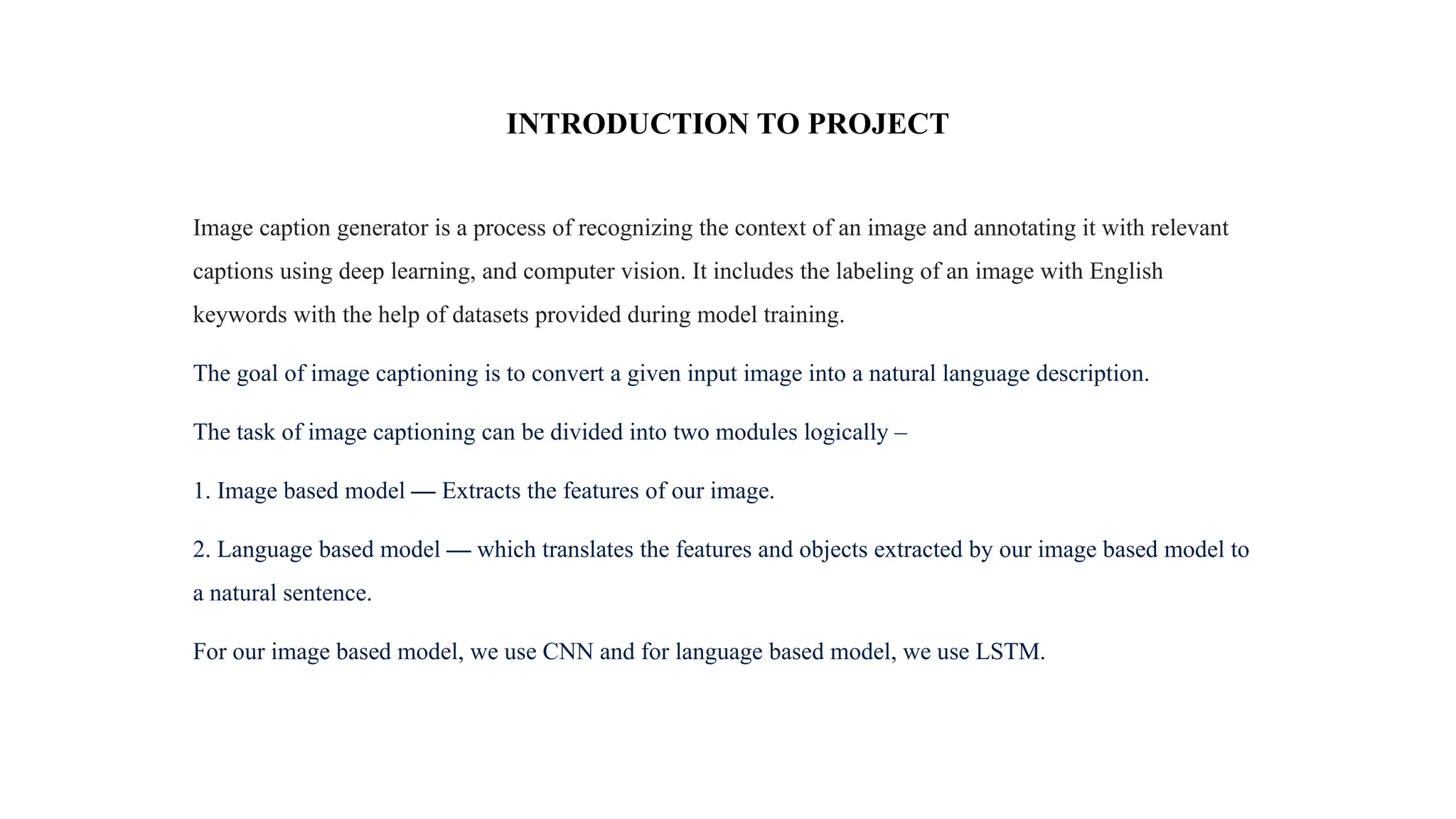 INTRODUCTION TO PROJECT
Image caption generator is a process of recognizing the context of an image and annotating it with relevant
captions using deep learning, and computer vision. It includes the labeling of an image with English
keywords with the help of datasets provided during model training.
The goal of image captioning is to convert a given input image into a natural language description.
The task of image captioning can be divided into two modules logically –
1. Image based model — Extracts the features of our image.
2. Language based model — which translates the features and objects extracted by our image based model to
a natural sentence.
For our image based model, we use CNN and for language based model, we use LSTM.
 