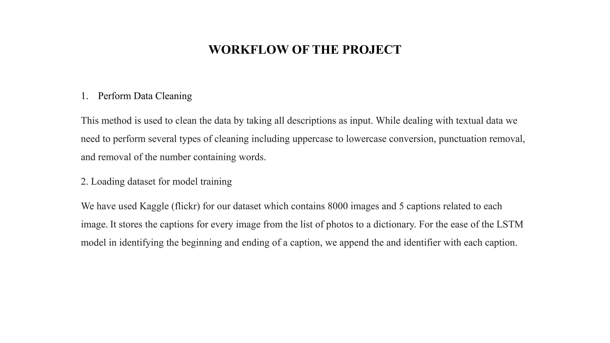 WORKFLOW OF THE PROJECT
1. Perform Data Cleaning
This method is used to clean the data by taking all descriptions as input. While dealing with textual data we
need to perform several types of cleaning including uppercase to lowercase conversion, punctuation removal,
and removal of the number containing words.
2. Loading dataset for model training
We have used Kaggle (flickr) for our dataset which contains 8000 images and 5 captions related to each
image. It stores the captions for every image from the list of photos to a dictionary. For the ease of the LSTM
model in identifying the beginning and ending of a caption, we append the and identifier with each caption.
 