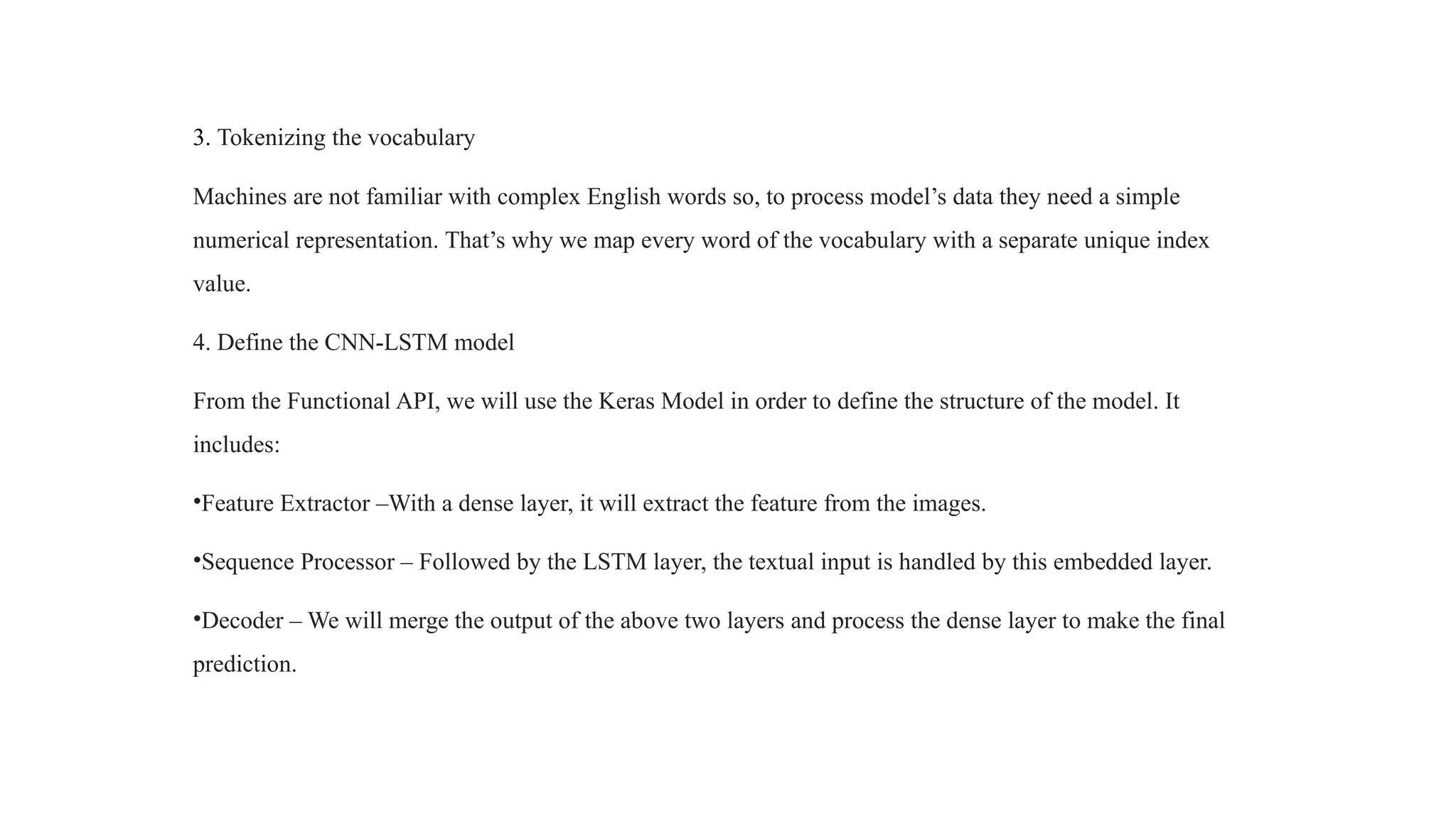 3. Tokenizing the vocabulary
Machines are not familiar with complex English words so, to process model’s data they need a simple
numerical representation. That’s why we map every word of the vocabulary with a separate unique index
value.
4. Define the CNN-LSTM model
From the Functional API, we will use the Keras Model in order to define the structure of the model. It
includes:
•Feature Extractor –With a dense layer, it will extract the feature from the images.
•Sequence Processor – Followed by the LSTM layer, the textual input is handled by this embedded layer.
•Decoder – We will merge the output of the above two layers and process the dense layer to make the final
prediction.
 