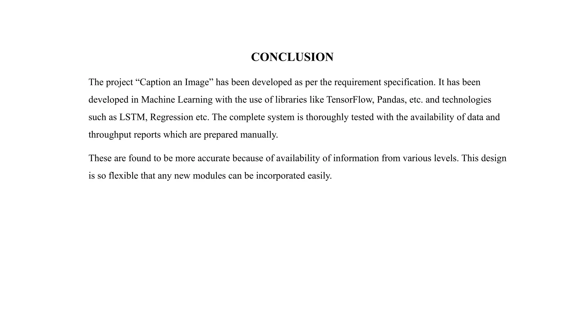 CONCLUSION
The project “Caption an Image” has been developed as per the requirement specification. It has been
developed in Machine Learning with the use of libraries like TensorFlow, Pandas, etc. and technologies
such as LSTM, Regression etc. The complete system is thoroughly tested with the availability of data and
throughput reports which are prepared manually.
These are found to be more accurate because of availability of information from various levels. This design
is so flexible that any new modules can be incorporated easily.
 