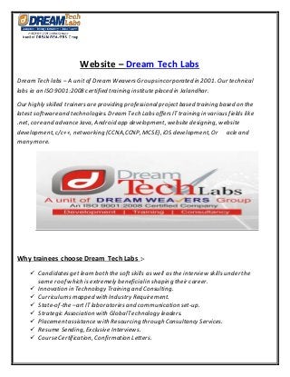 Website – Dream Tech Labs
Dream Tech labs – A unit of Dream WeaversGroupsincorporated in 2001. Our technical
labs ia an ISO9001:2008 certified training institute placed in Jalandhar.
Our highly skilled trainersare providing professionalprojectbased training based on the
latest software and technologies. Dream Tech LabsoffersITtraining in variousfields like
.net, core and advance Java, Android app development, website designing, website
development, c/c++, networking (CCNA,CCNP, MCSE), iOS development, Or acle and
many more.
Why trainees choose Dream Tech Labs :-
 Candidatesget learn both the soft skills as well as the interview skills under the
same roof which is extremely beneficialin shaping their career.
 Innovation in Technology Training and Consulting.
 Curriculumsmapped with Industry Requirement.
 State-of-the –artIT laboratoriesand communication set-up.
 Strategic Association with GlobalTechnology leaders.
 Placementassistance with Resourcing through Consultancy Services.
 Resume Sending, Exclusive Interviews.
 Course Certification, Confirmation Letters.
 
