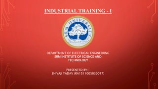 INDUSTRIAL TRAINING - I
PRESENTED BY:-
SHIVAJI YADAV (RA1511005030017)
DEPARTMENT OF ELECTRICAL ENGINEERING
SRM INSTITUTE OF SCIENCE AND
TECHNOLOGY
 