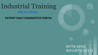 Industrial Training
PROJ-CS781
PATIENT DAILY DIAGNOSTICS PORTAL
RITTIK BERA
BWU/BTS/18/112
 