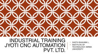 INDUSTRIAL TRAINING
JYOTI CNC AUTOMATION
PVT. LTD.
• SHETH BHAUMIK L.
• INSTITUTE OF
TECHNOLOGY, NIRMA
UNIVERSITY
 