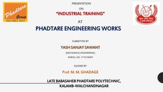 PHADTARE ENGINEERING WORKS
SUBMITTED BY
YASH SANJAY SAWANT
(MECHANICAL ENGINEERING)
ENROLL. NO. 1715130059
PRESENTETION
ON
AT
“INDUSTRIAL TRAINING”
LATE BABASAHEB PHADTARE POLYTECHNIC,
KALAMB-WALCHANDNAGAR
GUIDED BY
Prof. M. M. GHADAGE
 
