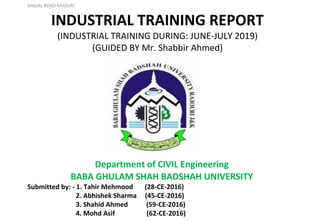 DASSAL ROAD RAJOURI
INDUSTRIAL TRAINING REPORT
(INDUSTRIAL TRAINING DURING: JUNE-JULY 2019)
(GUIDED BY Mr. Shabbir Ahmed)
Department of CIVIL Engineering
BABA GHULAM SHAH BADSHAH UNIVERSITY
Submitted by: - 1. Tahir Mehmood (28-CE-2016)
2. Abhishek Sharma (45-CE-2016)
3. Shahid Ahmed (59-CE-2016)
4. Mohd Asif (62-CE-2016)
 