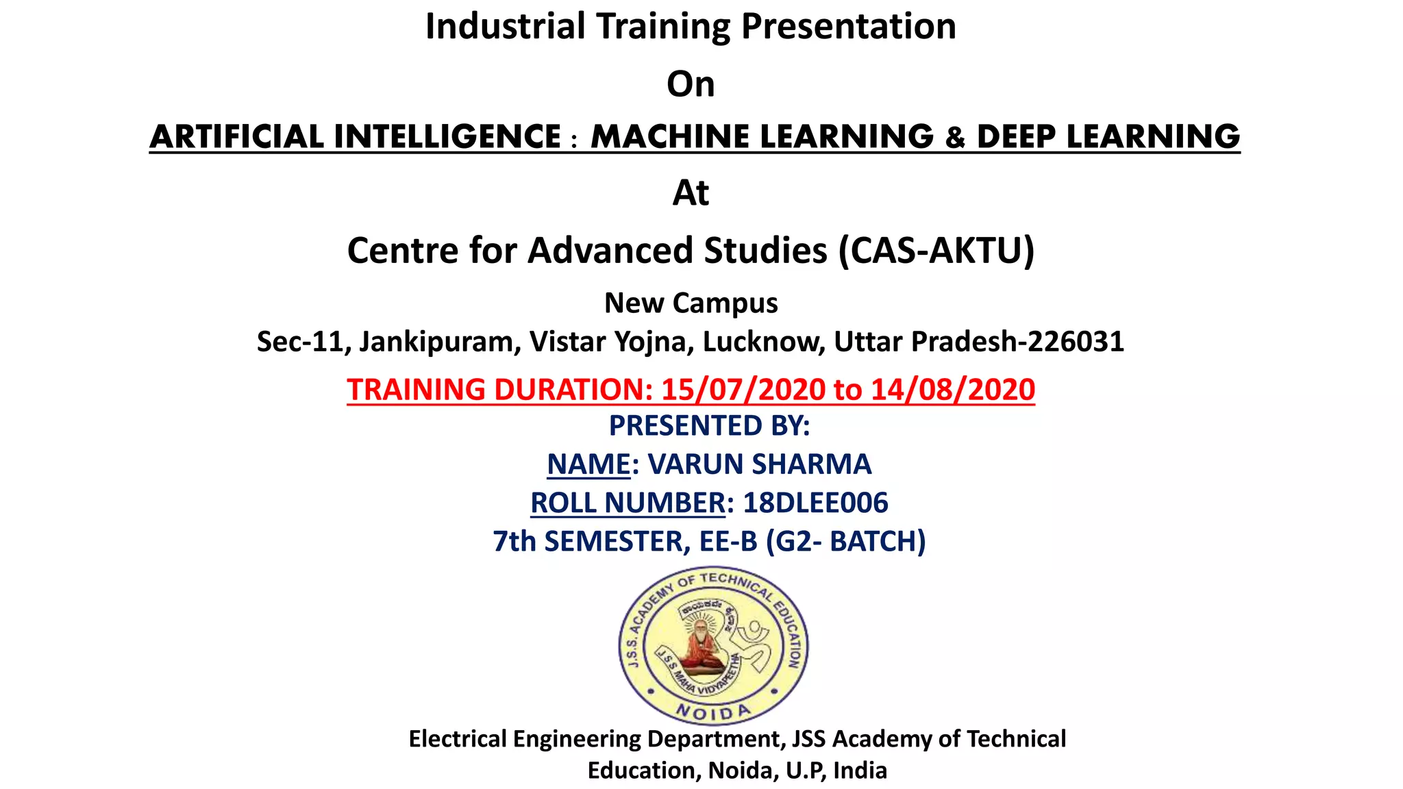 Industrial Training Presentation
On
ARTIFICIAL INTELLIGENCE : MACHINE LEARNING & DEEP LEARNING
At
Centre for Advanced Studies (CAS-AKTU)
New Campus
Sec-11, Jankipuram, Vistar Yojna, Lucknow, Uttar Pradesh-226031
TRAINING DURATION: 15/07/2020 to 14/08/2020
PRESENTED BY:
NAME: VARUN SHARMA
ROLL NUMBER: 18DLEE006
7th SEMESTER, EE-B (G2- BATCH)
Electrical Engineering Department, JSS Academy of Technical
Education, Noida, U.P, India
 