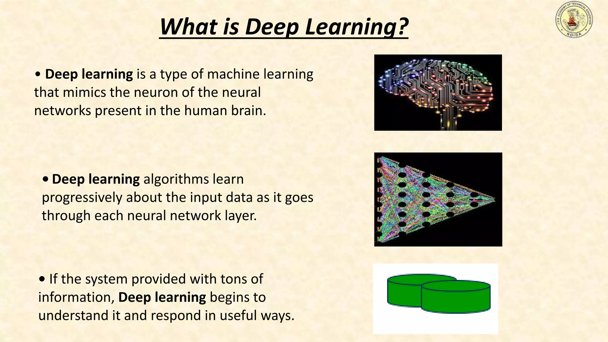 • Deep learning is a type of machine learning
that mimics the neuron of the neural
networks present in the human brain.
• Deep learning algorithms learn
progressively about the input data as it goes
through each neural network layer.
• If the system provided with tons of
information, Deep learning begins to
understand it and respond in useful ways.
What is Deep Learning?
 