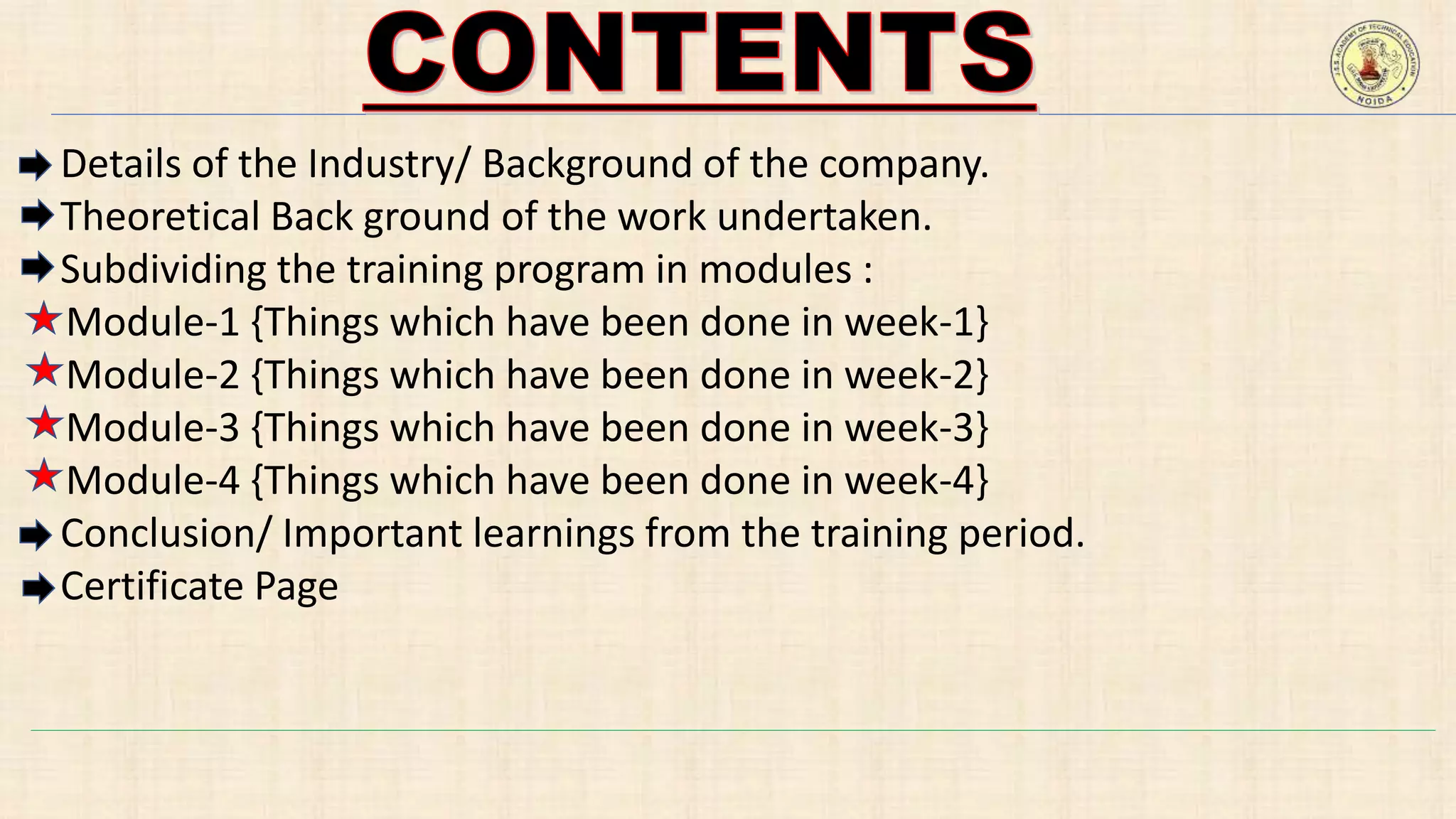 Details of the Industry/ Background of the company.
Theoretical Back ground of the work undertaken.
Subdividing the training program in modules :
Module-1 {Things which have been done in week-1}
Module-2 {Things which have been done in week-2}
Module-3 {Things which have been done in week-3}
Module-4 {Things which have been done in week-4}
Conclusion/ Important learnings from the training period.
Certificate Page
 