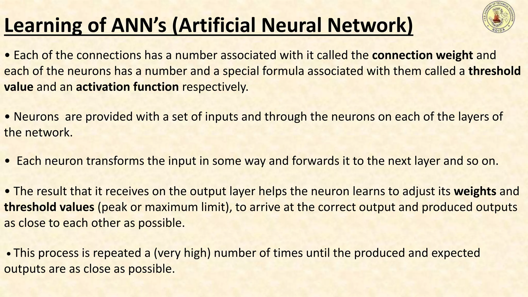 • Each of the connections has a number associated with it called the connection weight and
each of the neurons has a number and a special formula associated with them called a threshold
value and an activation function respectively.
• Neurons are provided with a set of inputs and through the neurons on each of the layers of
the network.
• Each neuron transforms the input in some way and forwards it to the next layer and so on.
• The result that it receives on the output layer helps the neuron learns to adjust its weights and
threshold values (peak or maximum limit), to arrive at the correct output and produced outputs
as close to each other as possible.
• This process is repeated a (very high) number of times until the produced and expected
outputs are as close as possible.
Learning of ANN’s (Artificial Neural Network)
 