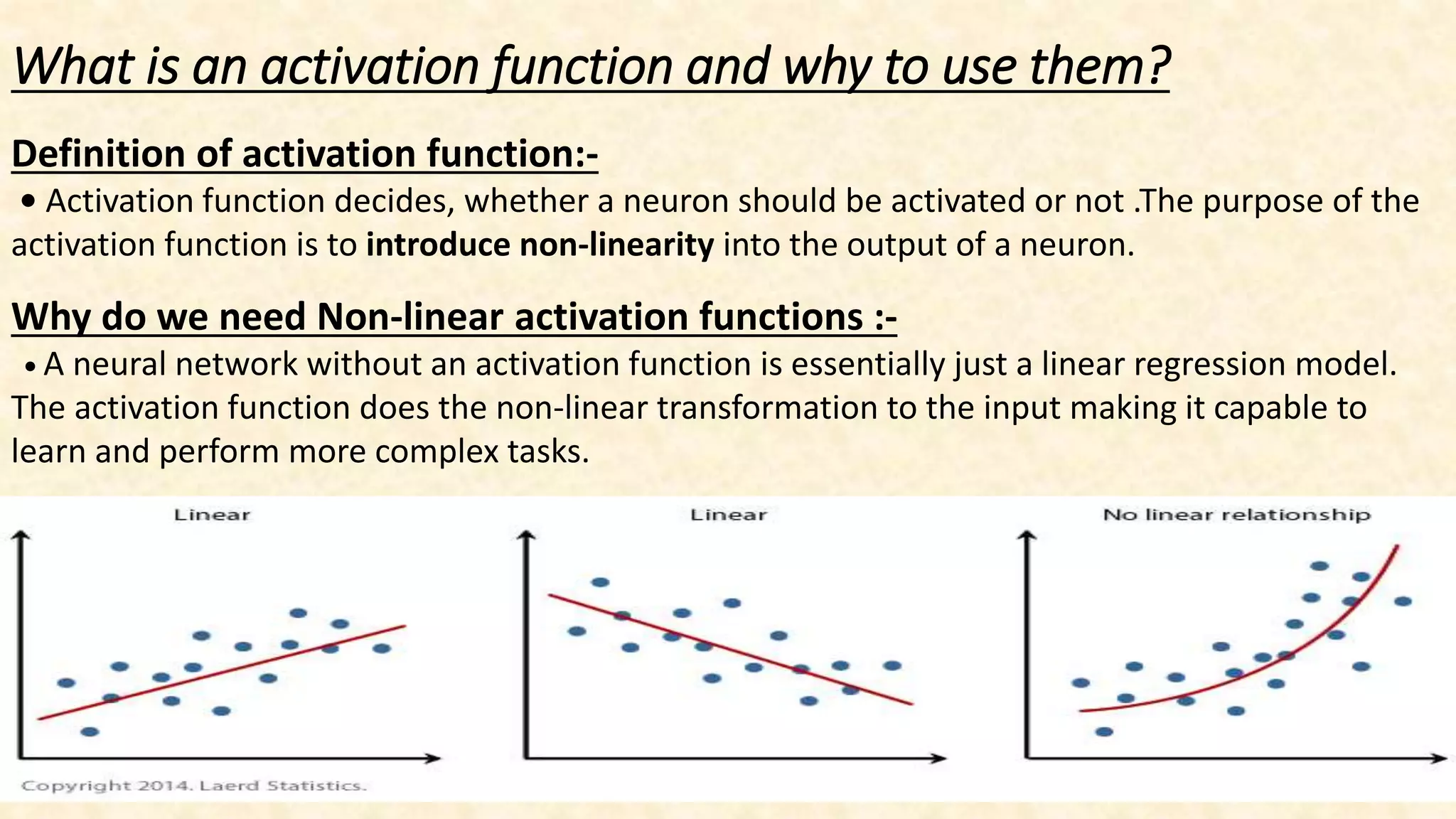 What is an activation function and why to use them?
Definition of activation function:-
• Activation function decides, whether a neuron should be activated or not .The purpose of the
activation function is to introduce non-linearity into the output of a neuron.
Why do we need Non-linear activation functions :-
• A neural network without an activation function is essentially just a linear regression model.
The activation function does the non-linear transformation to the input making it capable to
learn and perform more complex tasks.
 