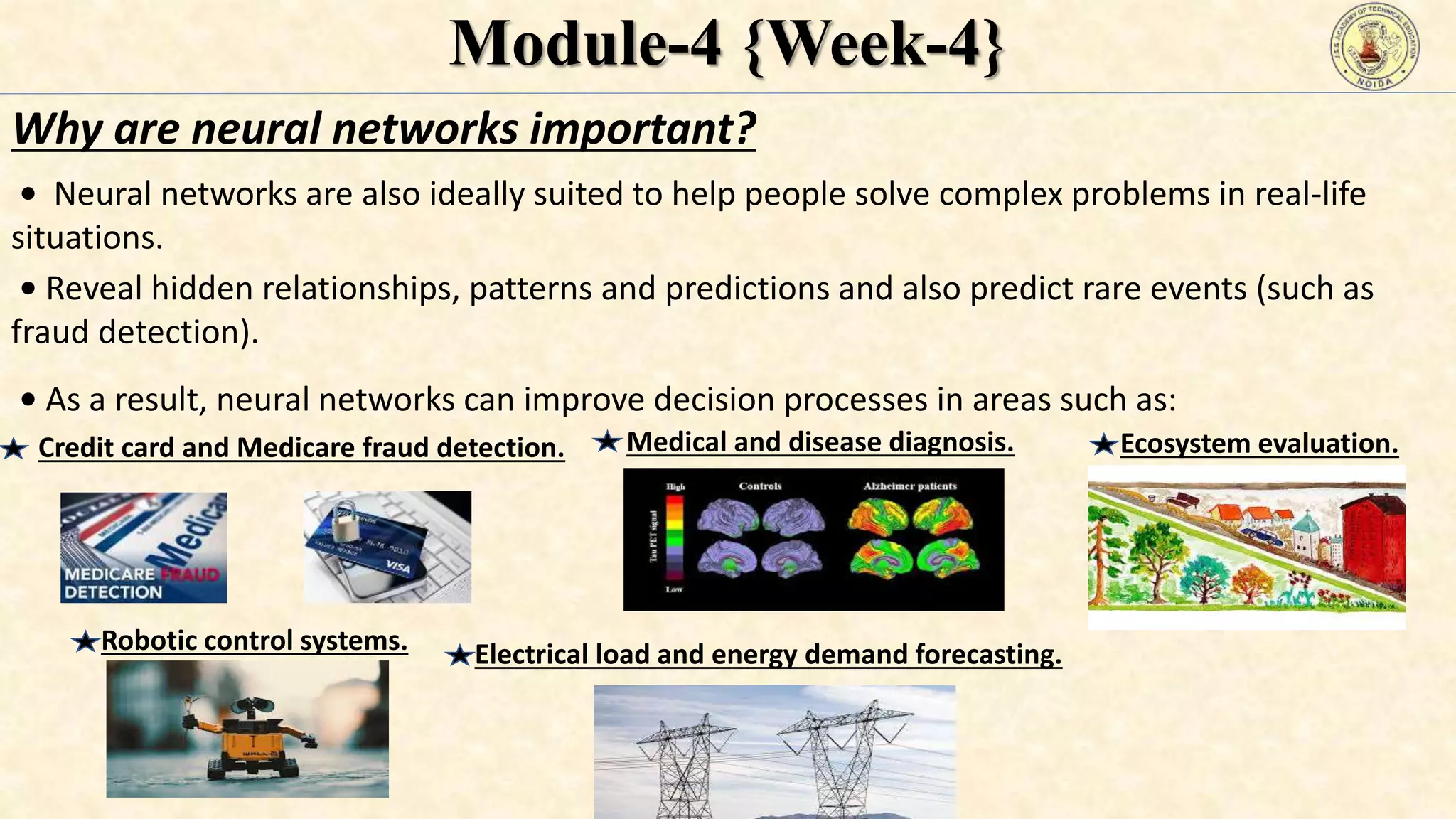 Module-4 {Week-4}
Why are neural networks important?
• Neural networks are also ideally suited to help people solve complex problems in real-life
situations.
• Reveal hidden relationships, patterns and predictions and also predict rare events (such as
fraud detection).
• As a result, neural networks can improve decision processes in areas such as:
Credit card and Medicare fraud detection. Medical and disease diagnosis. Ecosystem evaluation.
Robotic control systems. Electrical load and energy demand forecasting.
 
