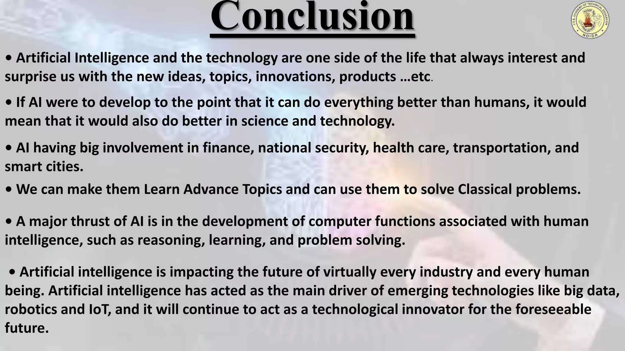 Conclusion
• Artificial Intelligence and the technology are one side of the life that always interest and
surprise us with the new ideas, topics, innovations, products …etc.
• If AI were to develop to the point that it can do everything better than humans, it would
mean that it would also do better in science and technology.
• AI having big involvement in finance, national security, health care, transportation, and
smart cities.
• We can make them Learn Advance Topics and can use them to solve Classical problems.
• A major thrust of AI is in the development of computer functions associated with human
intelligence, such as reasoning, learning, and problem solving.
• Artificial intelligence is impacting the future of virtually every industry and every human
being. Artificial intelligence has acted as the main driver of emerging technologies like big data,
robotics and IoT, and it will continue to act as a technological innovator for the foreseeable
future.
 